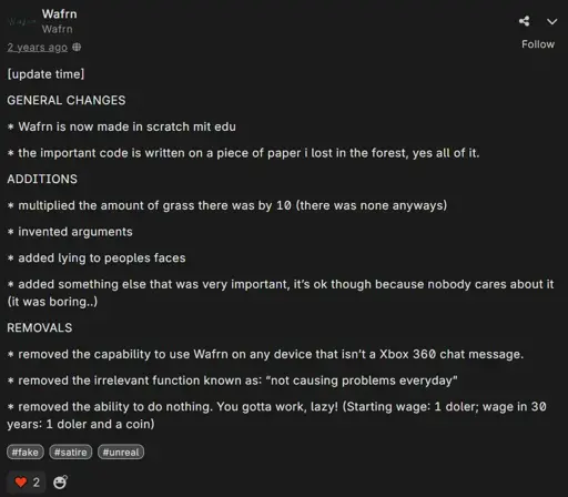 Wafrn post by @wafrn (note: its an unofficial account.) saying "[update time]  GENERAL CHANGES  * Wafrn is now made in scratch mit edu  * the important code is written on a piece of paper i lost in the forest, yes all of it.  ADDITIONS  * multiplied the amount of grass there was by 10 (there was none anyways)  * invented arguments  * added lying to peoples faces  * added something else that was very important, it’s ok though because nobody cares about it (it was boring..)  REMOVALS  * removed the capability to use Wafrn on any device that isn’t a Xbox 360 chat message.  * removed the irrelevant function known as: “not causing problems everyday”  * removed the ability to do nothing. You gotta work, lazy! (Starting wage: 1 doler; wage in 30 years: 1 doler and a coin)". It has the tags "#fake, #satire and #unreal". It has two likes. It was posted two years ago.