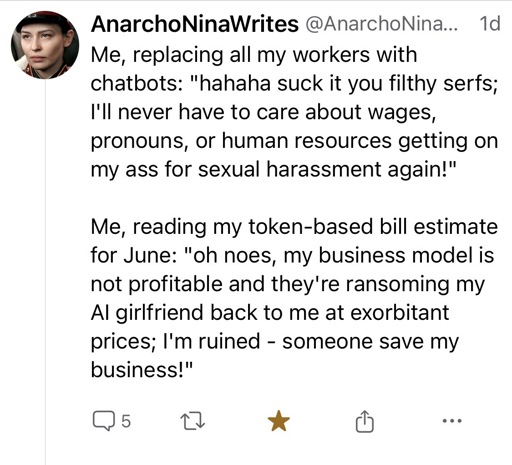 Me, replacing all my workers with chatbots: "hahaha suck it you filthy serfs;
I'll never have to care about wages, pronouns, or human resources getting on my ass for sexual harassment again!"
Me, reading my token-based bill estimate for June: "oh noes, my business model is not profitable and they're ransoming my Al girlfriend back to me at exorbitant prices; I'm ruined - someone save my business!"